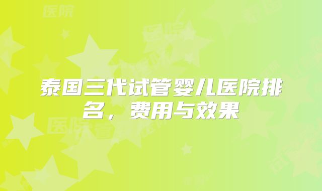 泰国三代试管婴儿医院排名,费用与效果