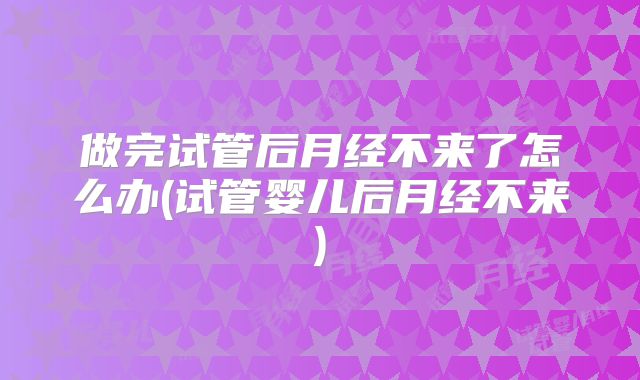 做完试管后月经不来了怎么办(试管婴儿后月经不来)