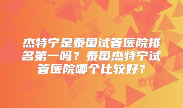杰特宁是泰国试管医院排名第一吗?泰国杰特宁试管医院哪个比较好?