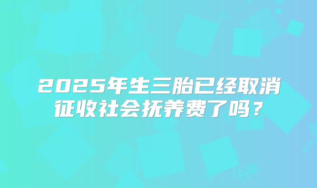 2025年生三胎已经取消征收社会抚养费了吗?