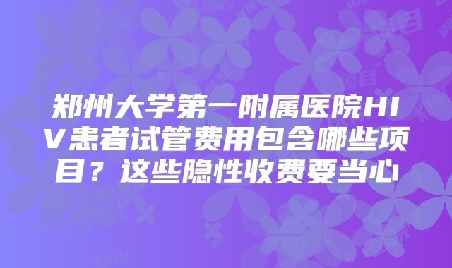 郑州大学第一附属医院HIV患者试管费用包含哪些项目?这些隐性收费要当心