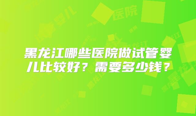 黑龙江哪些医院做试管婴儿比较好？需要多少钱？