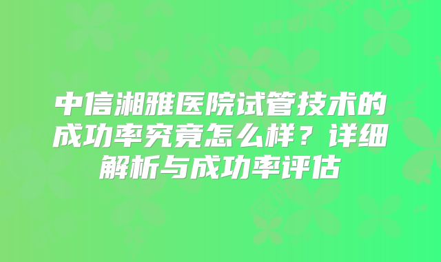 中信湘雅医院试管技术的成功率究竟怎么样？详细解析与成功率评估