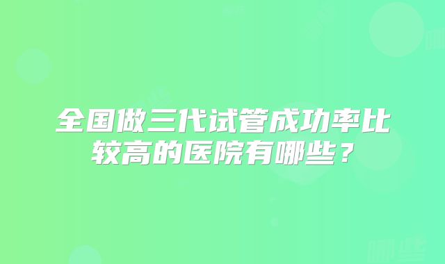 全国做三代试管成功率比较高的医院有哪些?
