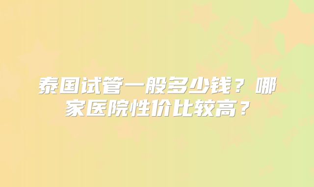 泰国试管一般多少钱？哪家医院性价比较高？