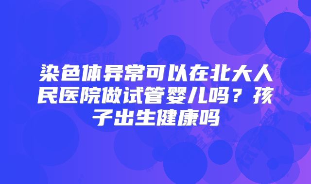 染色体异常可以在北大人民医院做试管婴儿吗？孩子出生健康吗