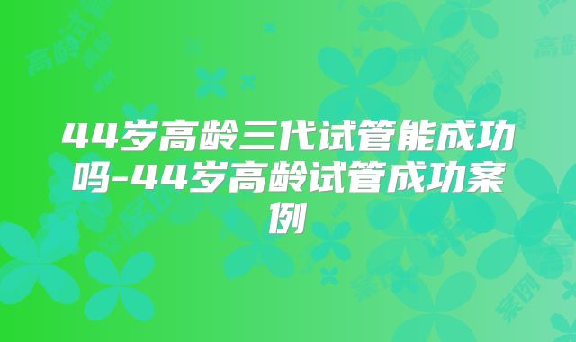 44岁高龄三代试管能成功吗-44岁高龄试管成功案例