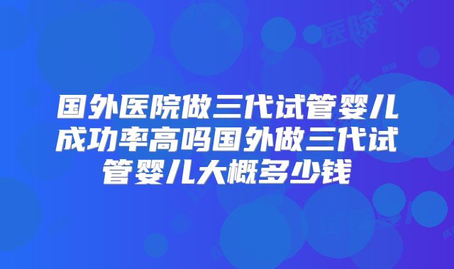 国外医院做三代试管婴儿成功率高吗国外做三代试管婴儿大概多少钱