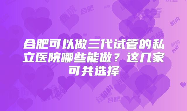 合肥可以做三代试管的私立医院哪些能做？这几家可共选择