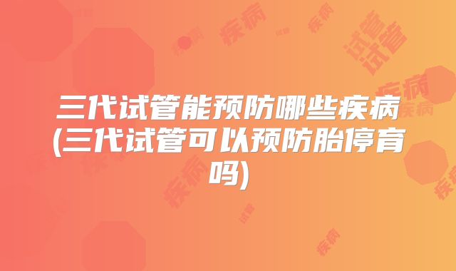 三代试管能预防哪些疾病(三代试管可以预防胎停育吗)