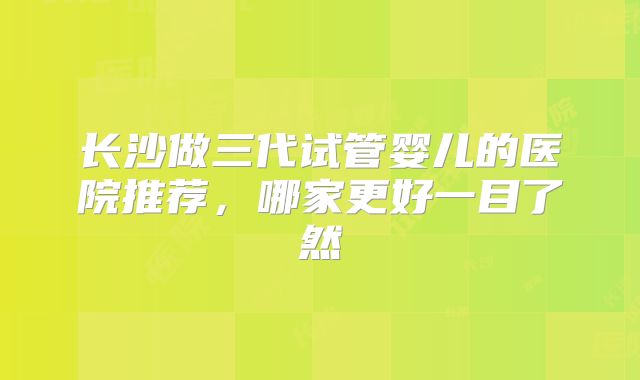 长沙做三代试管婴儿的医院推荐,哪家更好一目了然