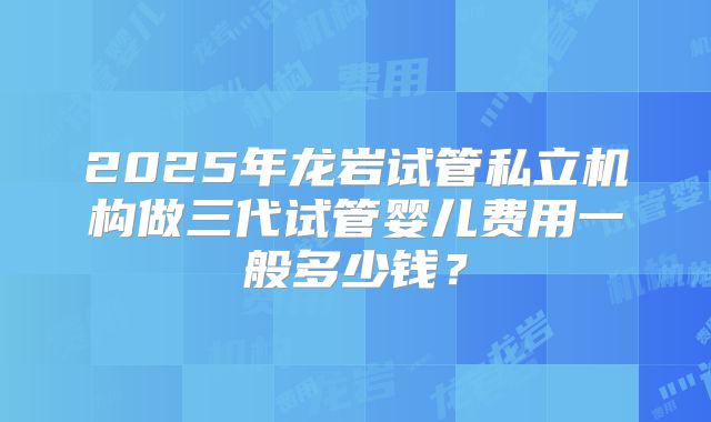 2025年龙岩试管私立机构做三代试管婴儿费用一般多少钱?