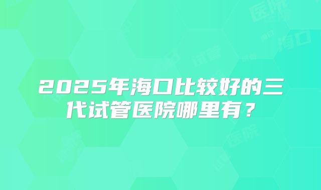 2025年海口比较好的三代试管医院哪里有？