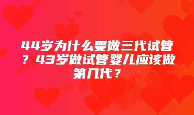 44岁为什么要做三代试管?43岁做试管婴儿应该做第几代?