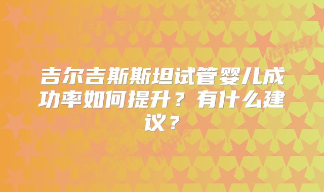 吉尔吉斯斯坦试管婴儿成功率如何提升？有什么建议？