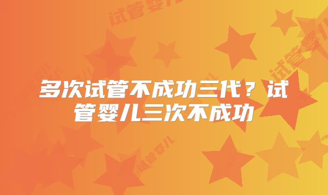 多次试管不成功三代？试管婴儿三次不成功
