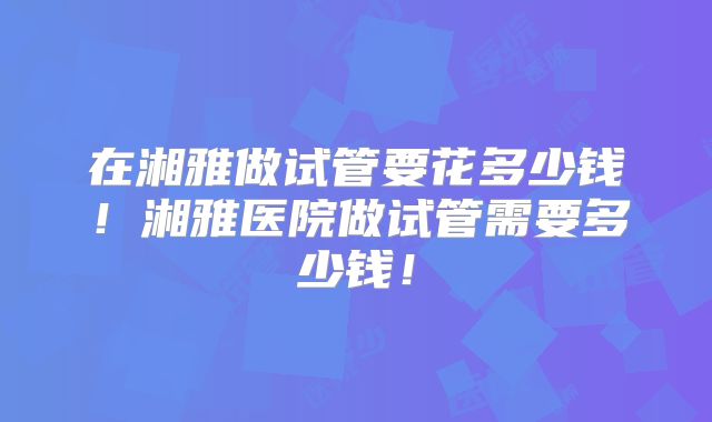 在湘雅做试管要花多少钱!湘雅医院做试管需要多少钱!