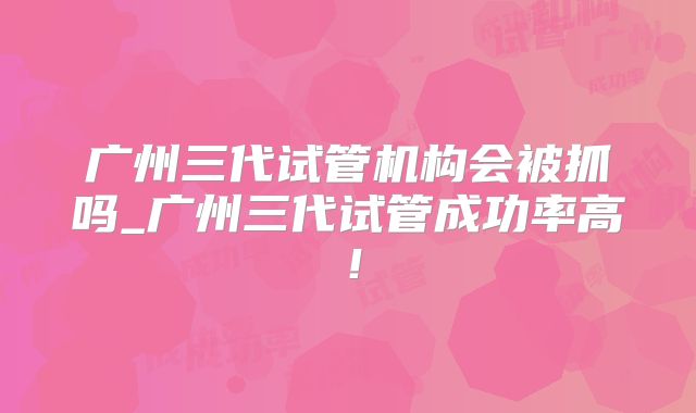 广州三代试管机构会被抓吗_广州三代试管成功率高！