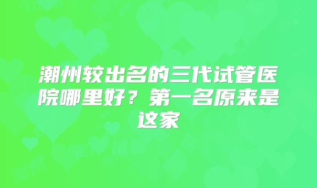潮州较出名的三代试管医院哪里好?第一名原来是这家