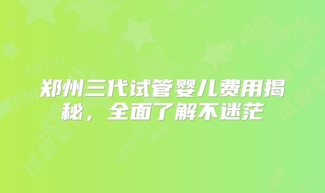 郑州三代试管婴儿费用揭秘,全面了解不迷茫