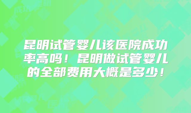 昆明试管婴儿该医院成功率高吗！昆明做试管婴儿的全部费用大概是多少！