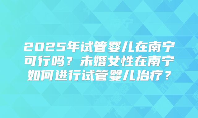 2025年试管婴儿在南宁可行吗？未婚女性在南宁如何进行试管婴儿治疗？