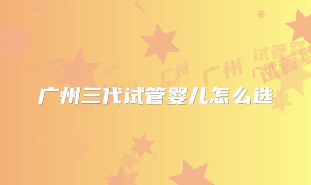 广州三代试管婴儿怎么选