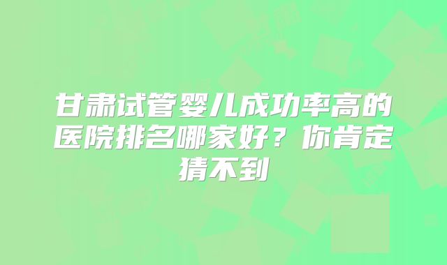 甘肃试管婴儿成功率高的医院排名哪家好?你肯定猜不到