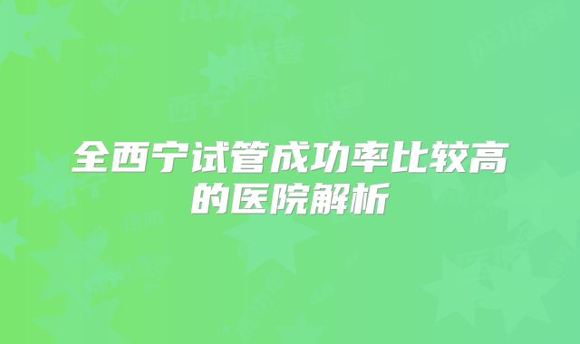 全西宁试管成功率比较高的医院解析