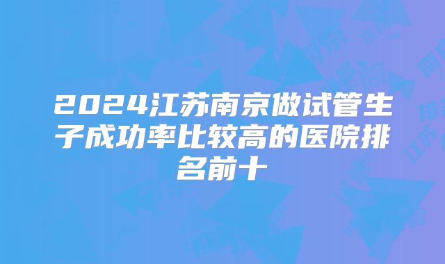 2024江苏南京做试管生子成功率比较高的医院排名前十
