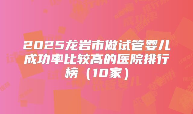2025龙岩市做试管婴儿成功率比较高的医院排行榜(10家)