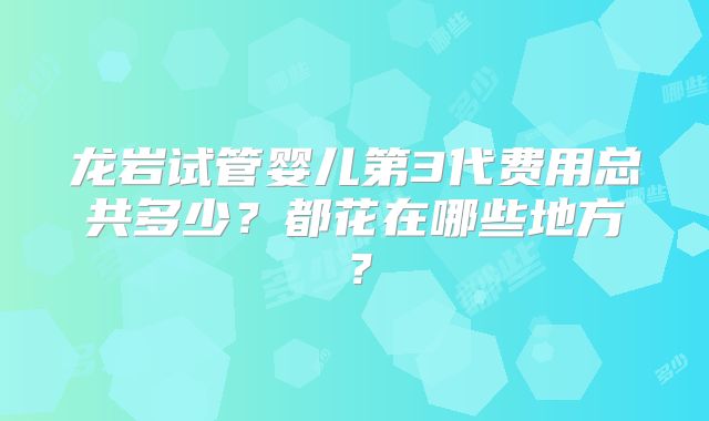 龙岩试管婴儿第3代费用总共多少？都花在哪些地方？