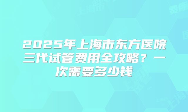 2025年上海市东方医院三代试管费用全攻略?一次需要多少钱
