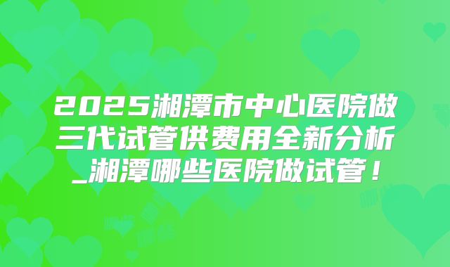 2025湘潭市中心医院做三代试管供费用全新分析_湘潭哪些医院做试管!