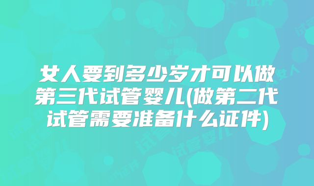 女人要到多少岁才可以做第三代试管婴儿(做第二代试管需要准备什么证件)