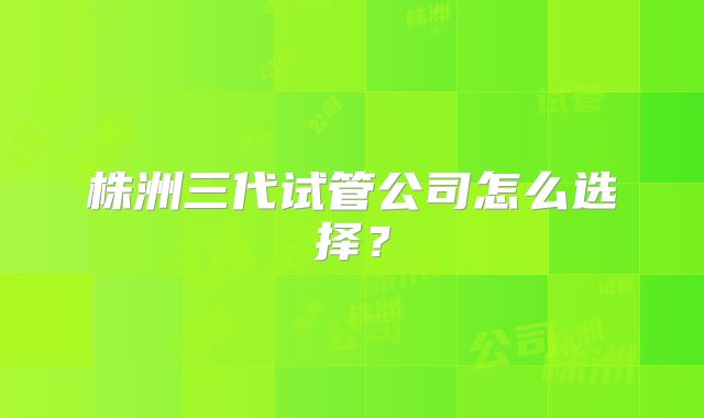 株洲三代试管公司怎么选择？