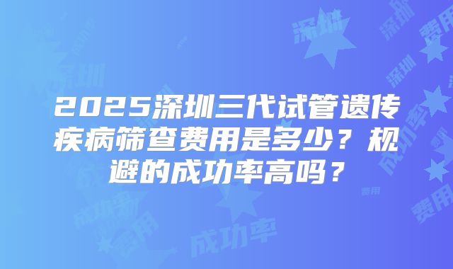 2025深圳三代试管遗传疾病筛查费用是多少？规避的成功率高吗？
