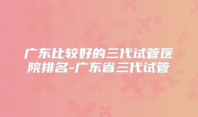广东比较好的三代试管医院排名-广东省三代试管
