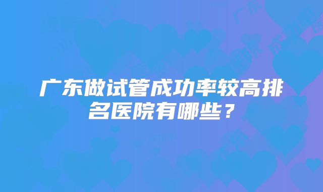 广东做试管成功率较高排名医院有哪些？
