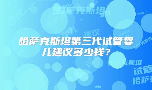 哈萨克斯坦第三代试管婴儿建议多少钱？
