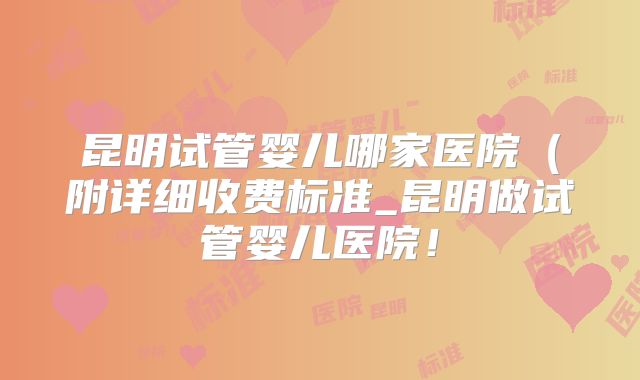 昆明试管婴儿哪家医院（附详细收费标准_昆明做试管婴儿医院！