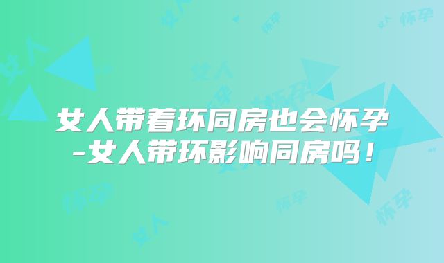 女人带着环同房也会怀孕-女人带环影响同房吗！