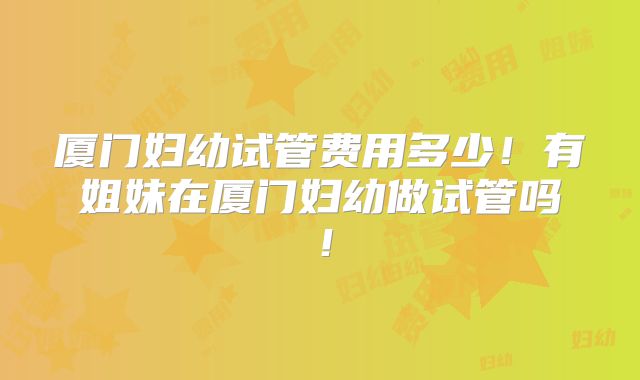 厦门妇幼试管费用多少！有姐妹在厦门妇幼做试管吗！