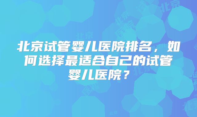 北京试管婴儿医院排名，如何选择最适合自己的试管婴儿医院？
