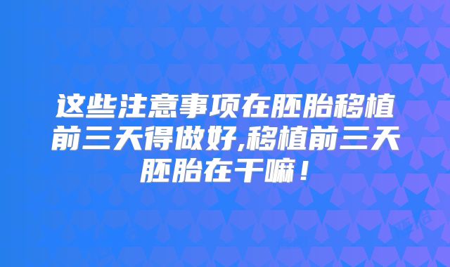 这些注意事项在胚胎移植前三天得做好,移植前三天胚胎在干嘛!