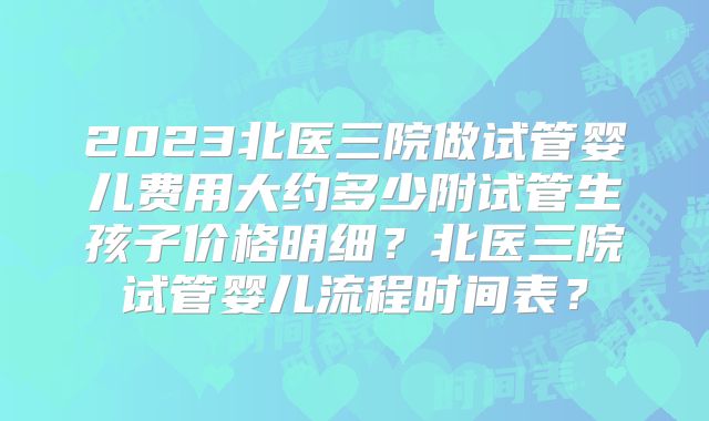 2023北医三院做试管婴儿费用大约多少附试管生孩子价格明细？北医三院试管婴儿流程时间表？