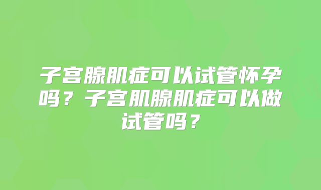 子宫腺肌症可以试管怀孕吗？子宫肌腺肌症可以做试管吗？
