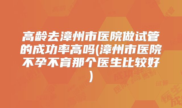 高龄去漳州市医院做试管的成功率高吗(漳州市医院不孕不育那个医生比较好)