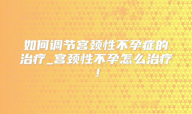 如何调节宫颈性不孕症的治疗_宫颈性不孕怎么治疗!