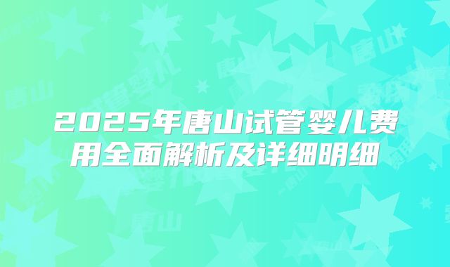 2025年唐山试管婴儿费用全面解析及详细明细